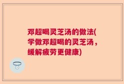 邓超喝灵芝汤的做法(学做邓超喝的灵芝汤，缓解疲劳更健康)