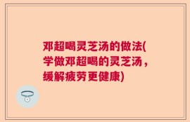 邓超喝灵芝汤的做法(学做邓超喝的灵芝汤，缓解疲劳更健康)