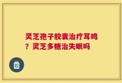 灵芝孢子胶囊治疗耳鸣？灵芝多糖治失眠吗
