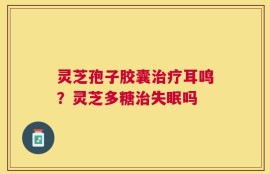灵芝孢子胶囊治疗耳鸣？灵芝多糖治失眠吗