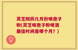 灵芝阳历几月份喷孢子粉(灵芝喷孢子粉喷洒最佳时间是哪个月？)