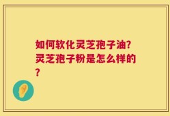 如何软化灵芝孢子油？灵芝孢子粉是怎么样的？