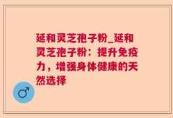 延和灵芝孢子粉_延和灵芝孢子粉：提升免疫力，增强身体健康的天然选择