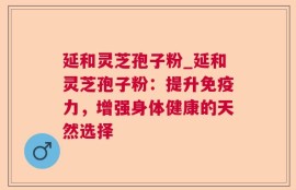 延和灵芝孢子粉_延和灵芝孢子粉：提升免疫力，增强身体健康的天然选择