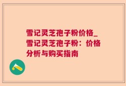 雪记灵芝孢子粉价格_雪记灵芝孢子粉：价格分析与购买指南