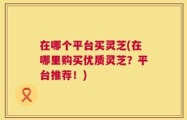 在哪个平台买灵芝(在哪里购买优质灵芝？平台推荐！)