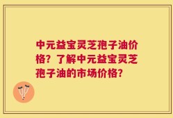 中元益宝灵芝孢子油价格？了解中元益宝灵芝孢子油的市场价格？