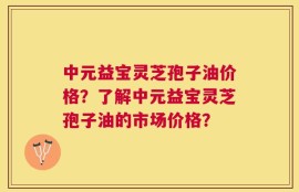 中元益宝灵芝孢子油价格？了解中元益宝灵芝孢子油的市场价格？