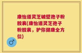 康怡道灵芝破壁孢子粉胶襄(康怡道灵芝孢子粉胶襄，护你健康全方位)
