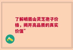 了解峨眉山灵芝孢子价格，揭开高品质的真实价值”