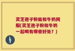 灵芝孢子粉能和牛奶同服(灵芝孢子粉和牛奶一起喝有哪些好处？)