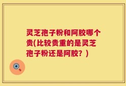 灵芝孢子粉和阿胶哪个贵(比较贵重的是灵芝孢子粉还是阿胶？)