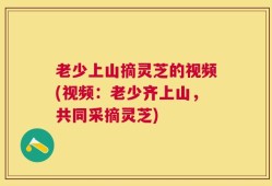 老少上山摘灵芝的视频(视频：老少齐上山，共同采摘灵芝)