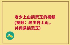 老少上山摘灵芝的视频(视频：老少齐上山，共同采摘灵芝)