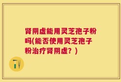 肾阴虚能用灵芝孢子粉吗(能否使用灵芝孢子粉治疗肾阴虚？)