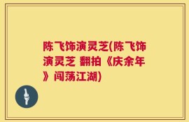 陈飞饰演灵芝(陈飞饰演灵芝 翻拍《庆余年》闯荡江湖)