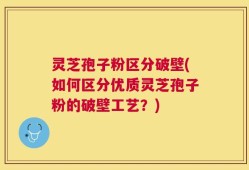 灵芝孢子粉区分破壁(如何区分优质灵芝孢子粉的破壁工艺？)