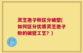 灵芝孢子粉区分破壁(如何区分优质灵芝孢子粉的破壁工艺？)