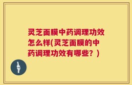 灵芝面膜中药调理功效怎么样(灵芝面膜的中药调理功效有哪些？)