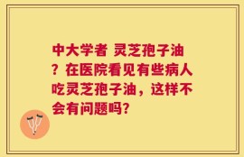中大学者 灵芝孢子油？在医院看见有些病人吃灵芝孢子油，这样不会有问题吗？