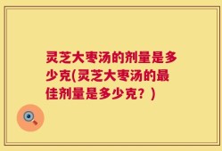 灵芝大枣汤的剂量是多少克(灵芝大枣汤的最佳剂量是多少克？)