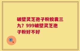 破壁灵芝孢子粉胶囊三九？999破壁灵芝孢子粉好不好