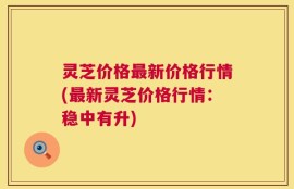 灵芝价格最新价格行情(最新灵芝价格行情：稳中有升)