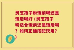 灵芝孢子粉饭前喝还是饭后喝好 (灵芝孢子粉适合饭前还是饭后喝？如何正确搭配饮用？)