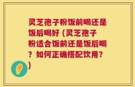 灵芝孢子粉饭前喝还是饭后喝好 (灵芝孢子粉适合饭前还是饭后喝？如何正确搭配饮用？)