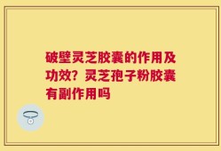 破壁灵芝胶囊的作用及功效？灵芝孢子粉胶囊有副作用吗