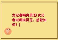女记者喝肉灵芝(女记者试喝肉灵芝，感觉如何？)