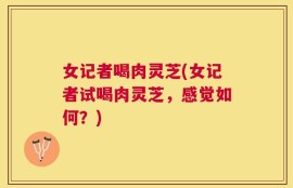 女记者喝肉灵芝(女记者试喝肉灵芝，感觉如何？)
