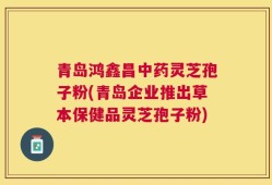 青岛鸿鑫昌中药灵芝孢子粉(青岛企业推出草本保健品灵芝孢子粉)