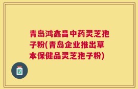 青岛鸿鑫昌中药灵芝孢子粉(青岛企业推出草本保健品灵芝孢子粉)