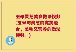 玉米灵芝美食做法视频(玉米与灵芝的完美融合，美味又营养的做法视频。)