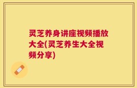 灵芝养身讲座视频播放大全(灵芝养生大全视频分享)