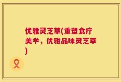 优雅灵芝草(重塑食疗美学，优雅品味灵芝草)