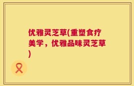 优雅灵芝草(重塑食疗美学，优雅品味灵芝草)