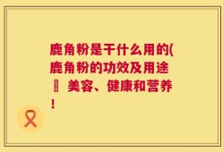 鹿角粉是干什么用的(鹿角粉的功效及用途 – 美容、健康和营养！