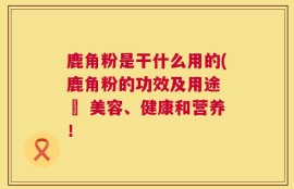鹿角粉是干什么用的(鹿角粉的功效及用途 – 美容、健康和营养！