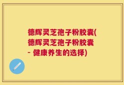 德辉灵芝孢子粉胶囊(德辉灵芝孢子粉胶囊 - 健康养生的选择)