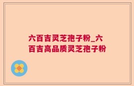 六百吉灵芝孢子粉_六百吉高品质灵芝孢子粉
