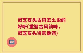 灵芝石头古词怎么说的好听(重塑古风韵味，灵芝石头诗意盎然)