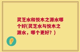 灵芝水和悦木之源水哪个好(灵芝水与悦木之源水，哪个更好？)