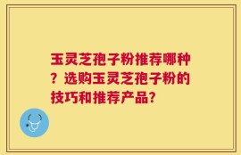 玉灵芝孢子粉推荐哪种？选购玉灵芝孢子粉的技巧和推荐产品？