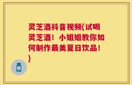 灵芝酒抖音视频(试喝灵芝酒！小姐姐教你如何制作最美夏日饮品！)