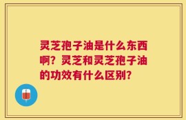灵芝孢子油是什么东西啊？灵芝和灵芝孢子油的功效有什么区别？