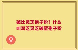 破比灵芝孢子粉？什么叫双芝灵芝破壁孢子粉