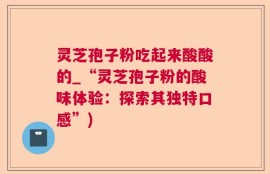 灵芝孢子粉吃起来酸酸的_“灵芝孢子粉的酸味体验：探索其独特口感”)