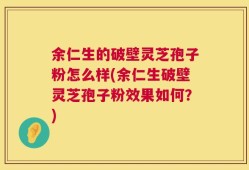 余仁生的破壁灵芝孢子粉怎么样(余仁生破壁灵芝孢子粉效果如何？)